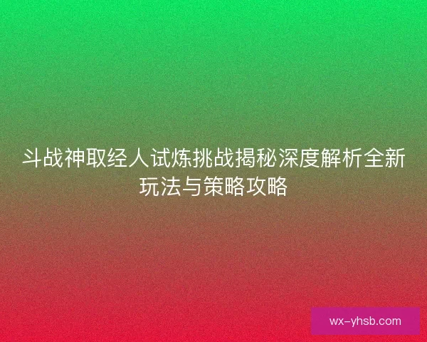 斗战神取经人试炼挑战揭秘深度解析全新玩法与策略攻略