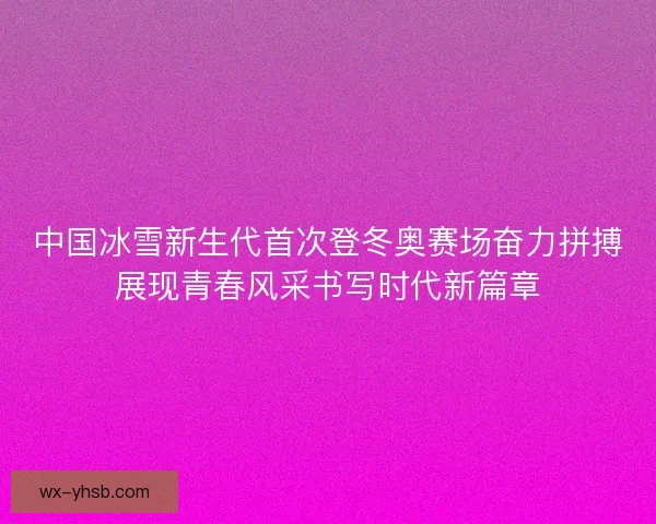 中国冰雪新生代首次登冬奥赛场奋力拼搏展现青春风采书写时代新篇章