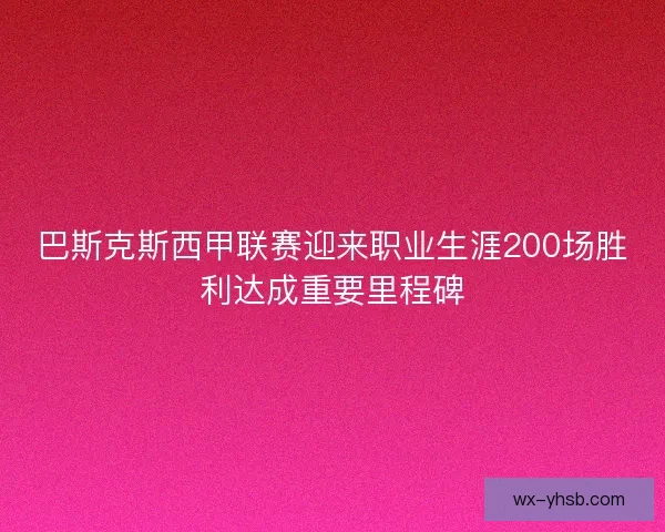 巴斯克斯西甲联赛迎来职业生涯200场胜利达成重要里程碑
