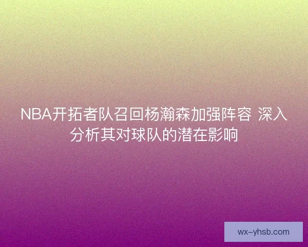 NBA开拓者队召回杨瀚森加强阵容 深入分析其对球队的潜在影响