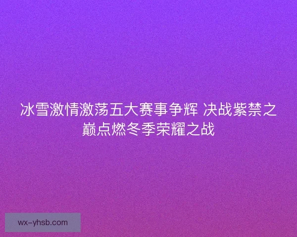 冰雪激情激荡五大赛事争辉 决战紫禁之巅点燃冬季荣耀之战