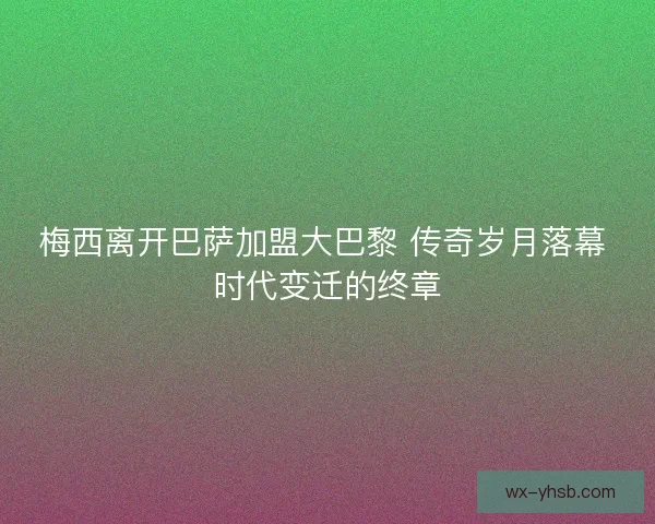 梅西离开巴萨加盟大巴黎 传奇岁月落幕 时代变迁的终章