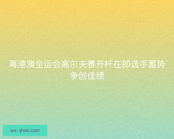粤港澳全运会高尔夫赛开杆在即选手蓄势争创佳绩