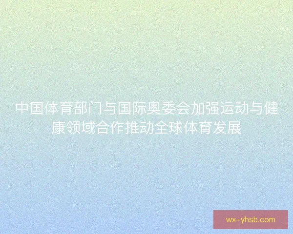 中国体育部门与国际奥委会加强运动与健康领域合作推动全球体育发展