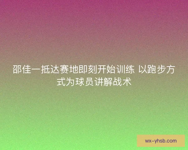 邵佳一抵达赛地即刻开始训练 以跑步方式为球员讲解战术