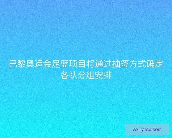 巴黎奥运会足篮项目将通过抽签方式确定各队分组安排
