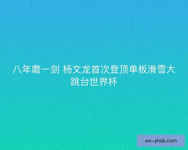 八年磨一剑 杨文龙首次登顶单板滑雪大跳台世界杯