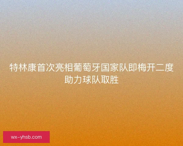 特林康首次亮相葡萄牙国家队即梅开二度助力球队取胜