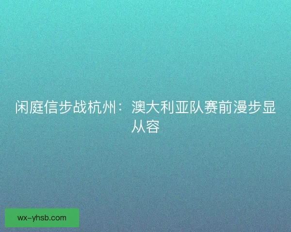 闲庭信步战杭州：澳大利亚队赛前漫步显从容