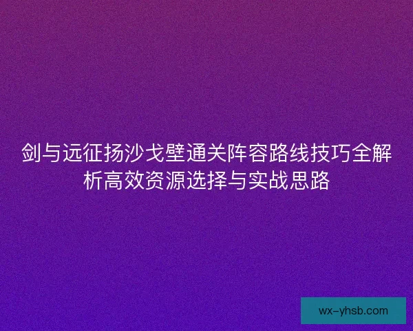 剑与远征扬沙戈壁通关阵容路线技巧全解析高效资源选择与实战思路